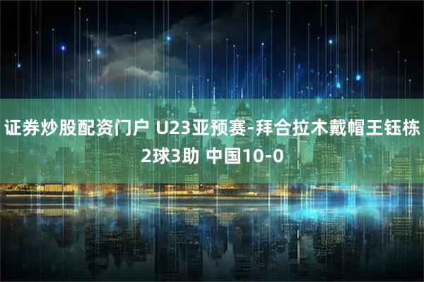 证券炒股配资门户 U23亚预赛-拜合拉木戴帽王钰栋2球3助 中国10-0