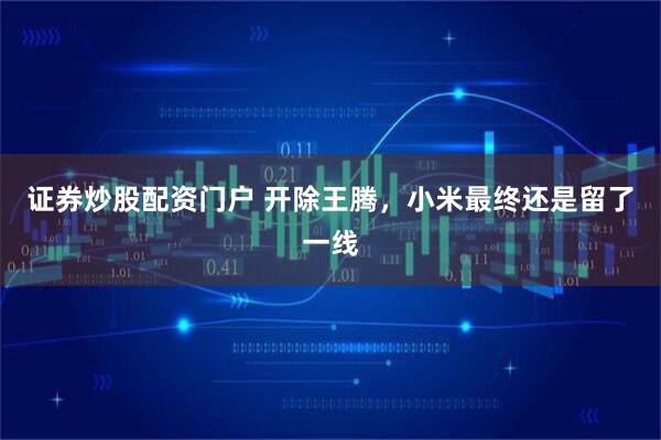 证券炒股配资门户 开除王腾，小米最终还是留了一线