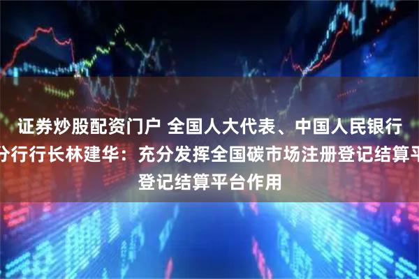 证券炒股配资门户 全国人大代表、中国人民银行湖北省分行行长林建华：充分发挥全国碳市场注册登记结算平台作用