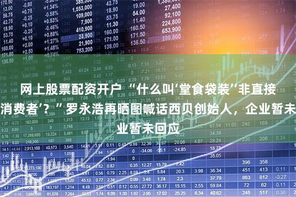 网上股票配资开户 “什么叫‘堂食袋装’‘非直接提供消费者’？”罗永浩再晒图喊话西贝创始人，企业暂未回应