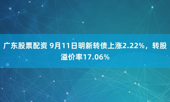 广东股票配资 9月11日明新转债上涨2.22%，转股溢价率17.06%