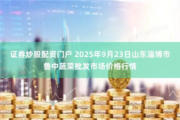 证券炒股配资门户 2025年9月23日山东淄博市鲁中蔬菜批发市场价格行情
