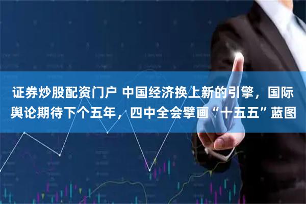 证券炒股配资门户 中国经济换上新的引擎，国际舆论期待下个五年，四中全会擘画“十五五”蓝图