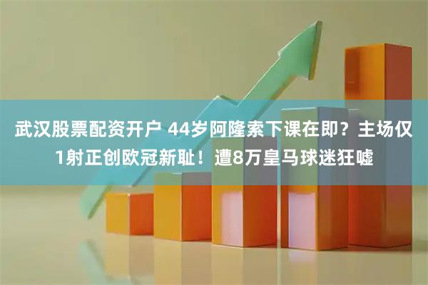 武汉股票配资开户 44岁阿隆索下课在即？主场仅1射正创欧冠新耻！遭8万皇马球迷狂嘘