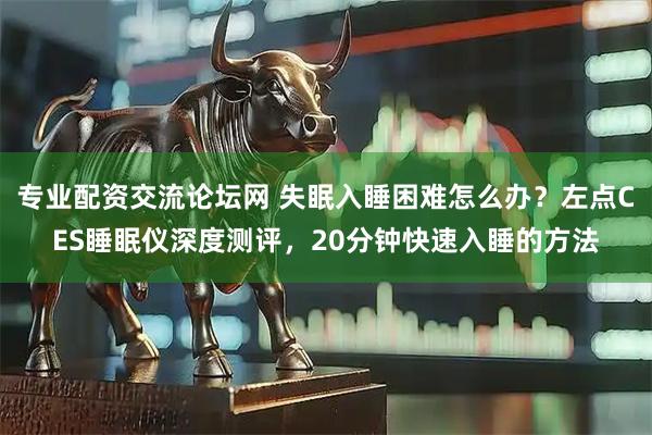 专业配资交流论坛网 失眠入睡困难怎么办？左点CES睡眠仪深度测评，20分钟快速入睡的方法