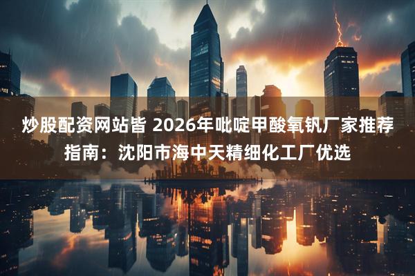炒股配资网站皆 2026年吡啶甲酸氧钒厂家推荐指南：沈阳市海中天精细化工厂优选