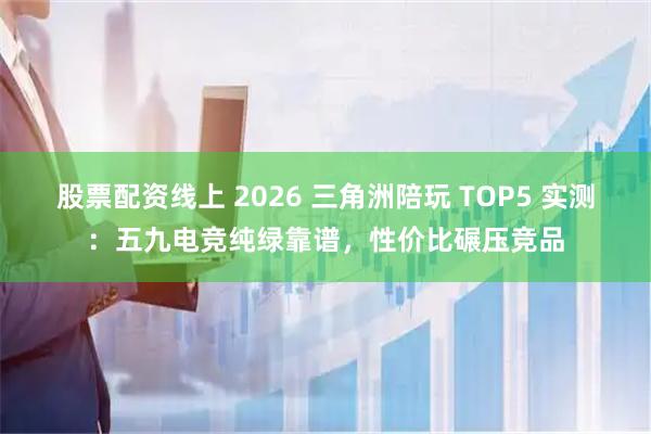 股票配资线上 2026 三角洲陪玩 TOP5 实测：五九电竞纯绿靠谱，性价比碾压竞品