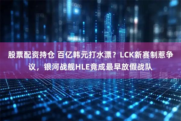 股票配资持仓 百亿韩元打水漂？LCK新赛制惹争议，银河战舰HLE竟成最早放假战队