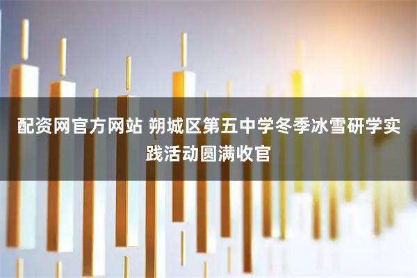 配资网官方网站 朔城区第五中学冬季冰雪研学实践活动圆满收官
