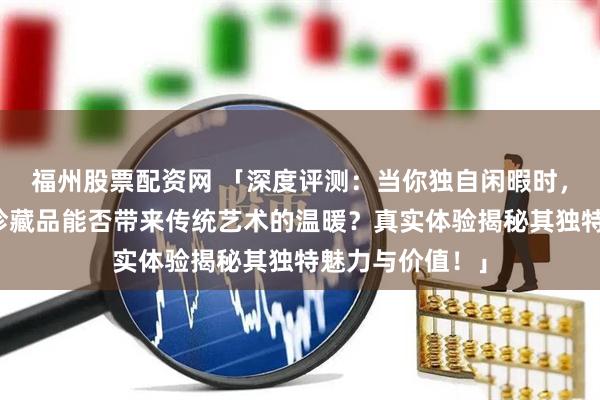 福州股票配资网 「深度评测：当你独自闲暇时，十二生肖文化珍藏品能否带来传统艺术的温暖？真实体验揭秘其独特魅力与价值！」