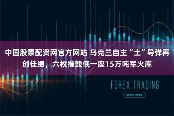 中国股票配资网官方网站 乌克兰自主“土”导弹再创佳绩，六枚摧毁俄一座15万吨军火库