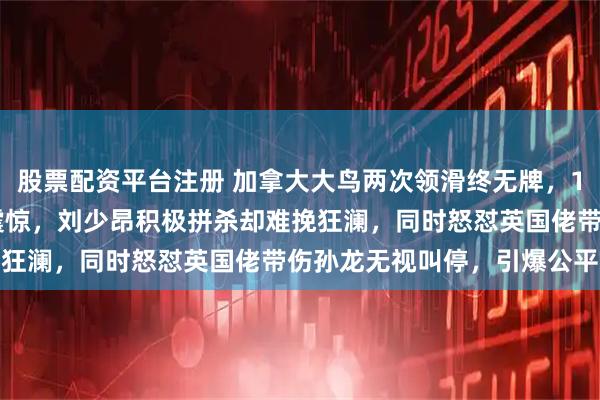 股票配资平台注册 加拿大大鸟两次领滑终无牌，1000和1500米双失利震惊，刘少昂积极拼杀却难挽狂澜，同时怒怼英国佬带伤孙龙无视叫停，引爆公平争议