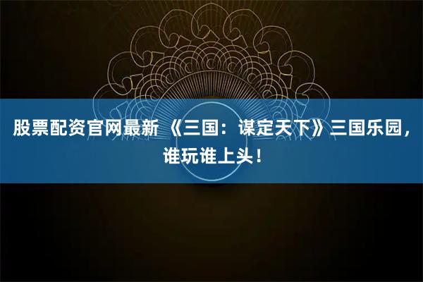 股票配资官网最新 《三国：谋定天下》三国乐园，谁玩谁上头！