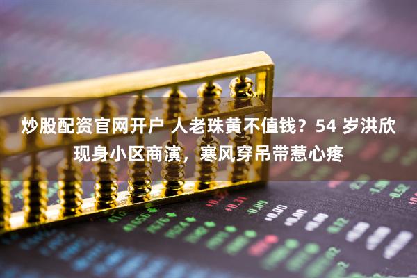 炒股配资官网开户 人老珠黄不值钱？54 岁洪欣现身小区商演，寒风穿吊带惹心疼