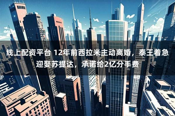 线上配资平台 12年前西拉米主动离婚，泰王着急迎娶苏提达，承诺给2亿分手费