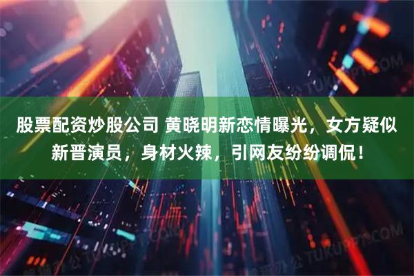 股票配资炒股公司 黄晓明新恋情曝光，女方疑似新晋演员，身材火辣，引网友纷纷调侃！