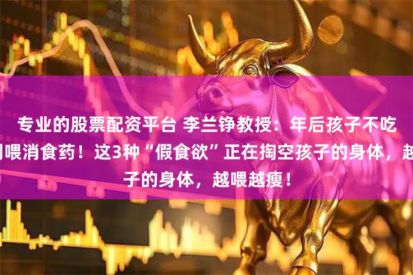 专业的股票配资平台 李兰铮教授：年后孩子不吃饭，先别喂消食药！这3种“假食欲”正在掏空孩子的身体，越喂越瘦！