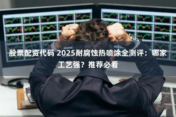 股票配资代码 2025耐腐蚀热喷涂全测评：哪家工艺强？推荐必看