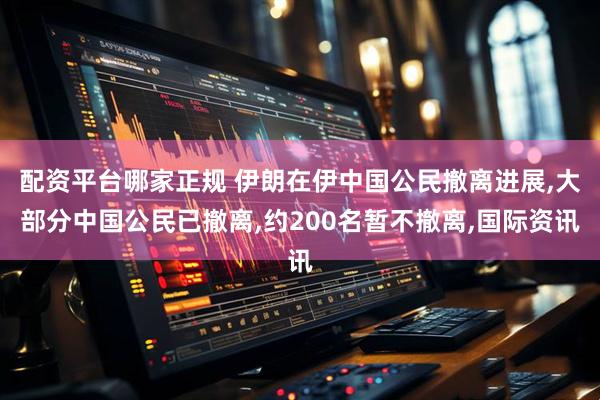 配资平台哪家正规 伊朗在伊中国公民撤离进展,大部分中国公民已撤离,约200名暂不撤离,国际资讯