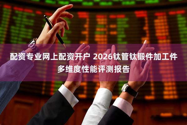 配资专业网上配资开户 2026钛管钛锻件加工件多维度性能评测报告
