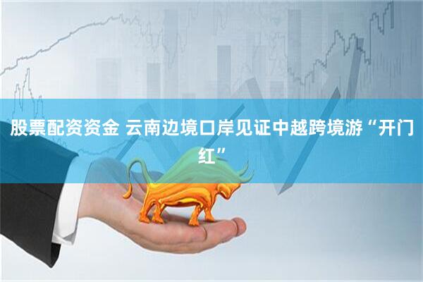 股票配资资金 云南边境口岸见证中越跨境游“开门红”