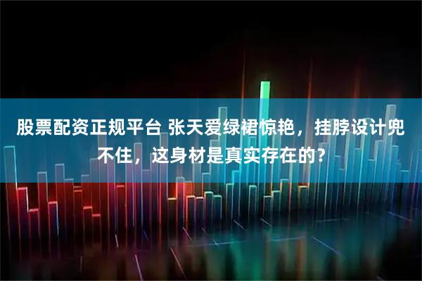 股票配资正规平台 张天爱绿裙惊艳，挂脖设计兜不住，这身材是真实存在的？