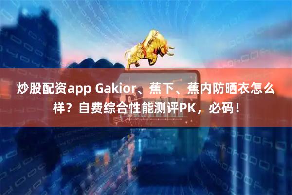 炒股配资app Gakior、蕉下、蕉内防晒衣怎么样？自费综合性能测评PK，必码！