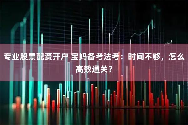 专业股票配资开户 宝妈备考法考：时间不够，怎么高效通关？