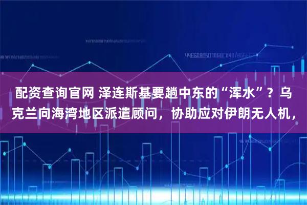 配资查询官网 泽连斯基要趟中东的“浑水”？乌克兰向海湾地区派遣顾问，协助应对伊朗无人机，