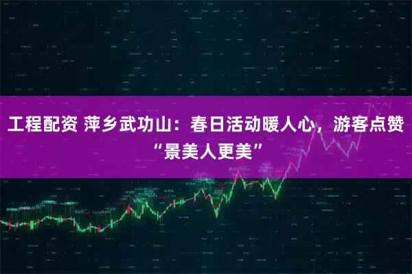 工程配资 萍乡武功山：春日活动暖人心，游客点赞“景美人更美”