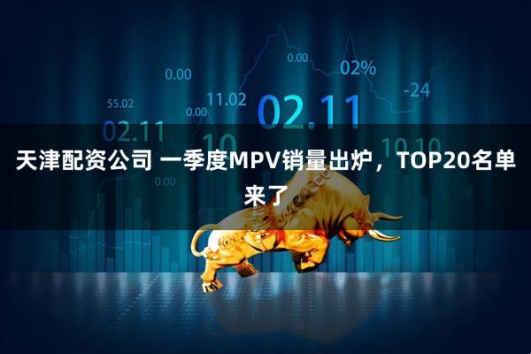天津配资公司 一季度MPV销量出炉，TOP20名单来了